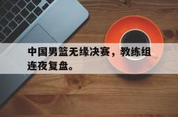 米兰体育APP-中国男篮无缘决赛，教练组连夜复盘。