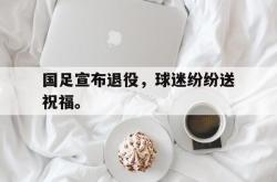 米兰体育官方正版-国足宣布退役，球迷纷纷送祝福。