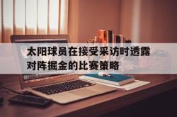 米兰体育官方正版-太阳球员在接受采访时透露对阵掘金的比赛策略