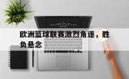 米兰体育官网-欧洲篮球联赛激烈角逐，胜负悬念