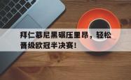 米兰体育官方正版-拜仁慕尼黑碾压里昂，轻松晋级欧冠半决赛！