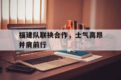 米兰体育官方正版-福建队联袂合作，士气高昂并肩前行