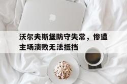 米兰体育官网-沃尔夫斯堡防守失常，惨遭主场溃败无法抵挡