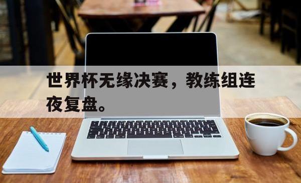米兰体育手机网页版登录入口-世界杯无缘决赛，教练组连夜复盘。